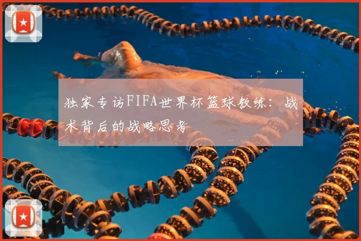 独家专访FIFA世界杯篮球教练:战术背后的战略思考