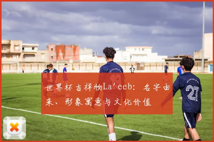 世界杯吉祥物La'eeb：名字由来、形象寓意与文化价值