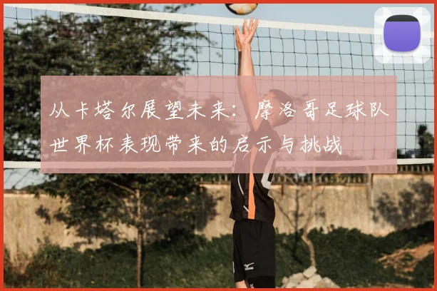 从卡塔尔展望未来：摩洛哥足球队世界杯表现带来的启示与挑战