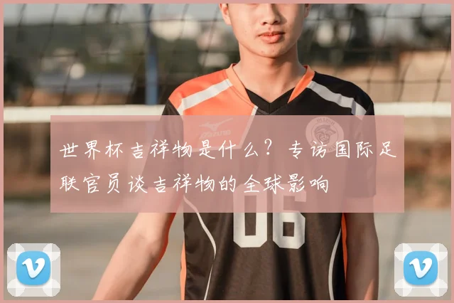 世界杯吉祥物是什么？专访国际足联官员谈吉祥物的全球影响