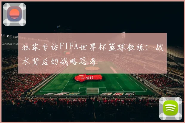 独家专访FIFA世界杯篮球教练：战术背后的战略思考