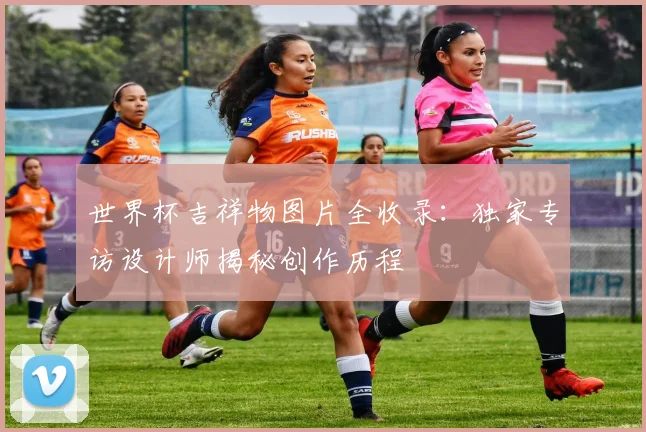 世界杯吉祥物图片全收录：独家专访设计师揭秘创作历程