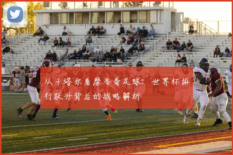 从卡塔尔看摩洛哥足球：世界杯排行跃升背后的战略解析