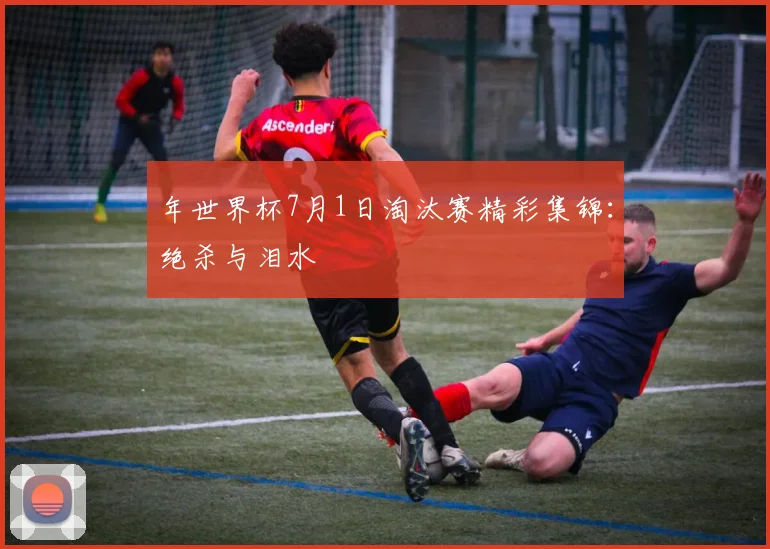 年世界杯7月1日淘汰赛精彩集锦：绝杀与泪水