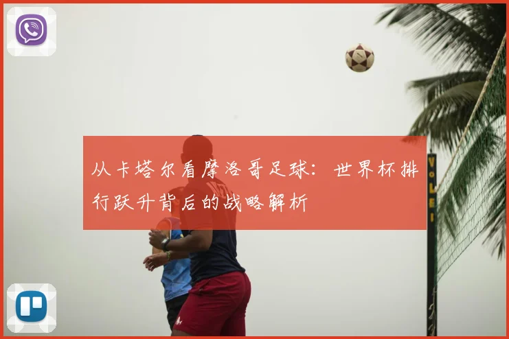 从卡塔尔看摩洛哥足球：世界杯排行跃升背后的战略解析