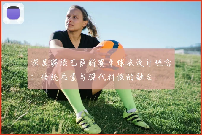 深度解读巴萨新赛季球衣设计理念：传统元素与现代科技的融合