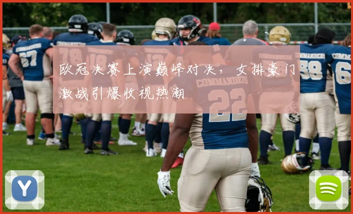 欧冠决赛上演巅峰对决，女排豪门激战引爆收视热潮