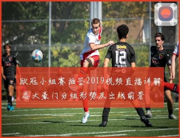 欧冠小组赛抽签2019视频直播详解 各大豪门分组形势及出线前景