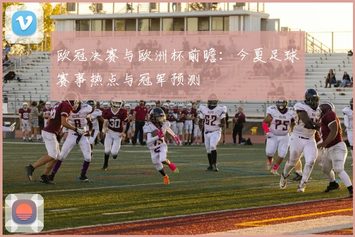 欧冠决赛与欧洲杯前瞻：今夏足球赛事热点与冠军预测