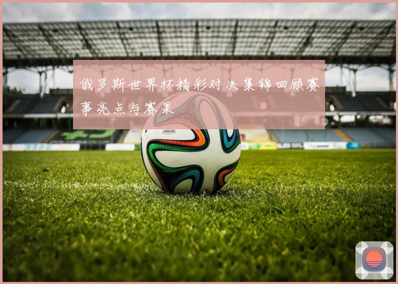 俄罗斯世界杯精彩对决集锦回顾赛事亮点与赛果