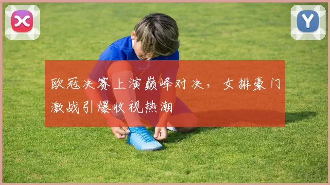 欧冠决赛上演巅峰对决，女排豪门激战引爆收视热潮