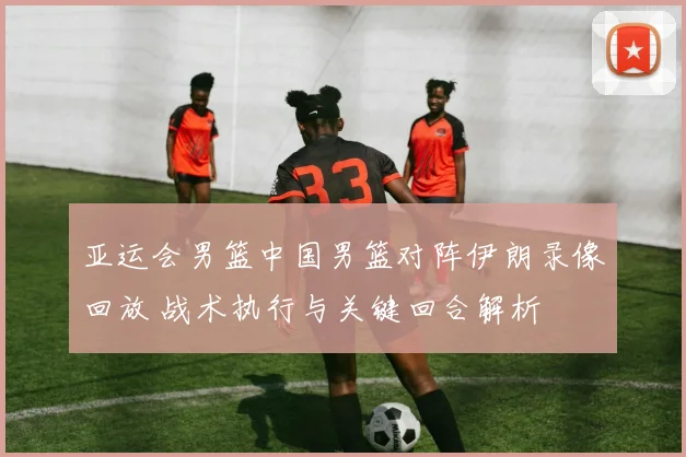 亚运会男篮中国男篮对阵伊朗录像回放 战术执行与关键回合解析