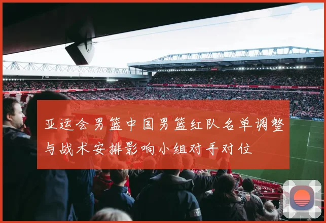 亚运会男篮中国男篮红队名单调整与战术安排影响小组对手对位