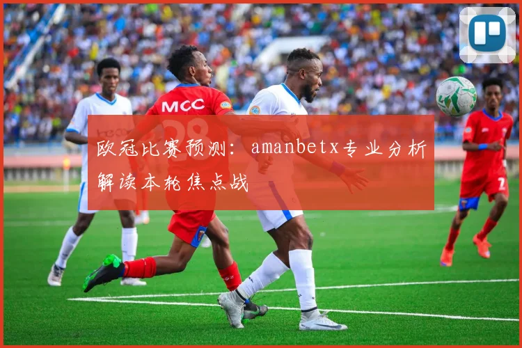 欧冠比赛预测：amanbetx专业分析解读本轮焦点战