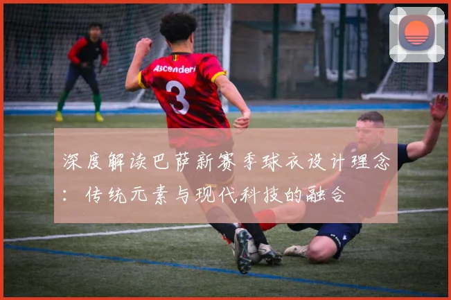 深度解读巴萨新赛季球衣设计理念：传统元素与现代科技的融合